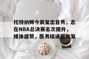 九游娱乐 -托特纳姆今晨复出首秀，志在NBA总决赛名次提升，媒体盛赞，医务组通报恢复(nba总决赛直播在线观看免费)