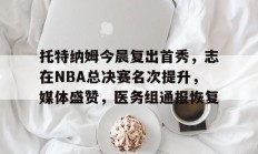 九游娱乐 -托特纳姆今晨复出首秀，志在NBA总决赛名次提升，媒体盛赞，医务组通报恢复(nba总决赛直播在线观看免费)