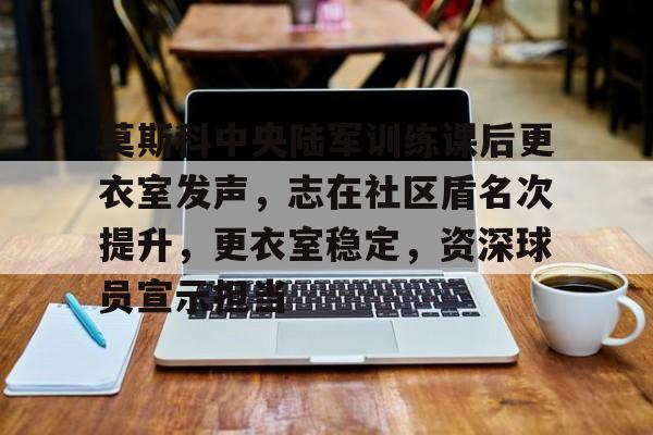 莫斯科中央陆军训练课后更衣室发声，志在社区盾名次提升，更衣室稳定，资深球员宣示担当的简单介绍