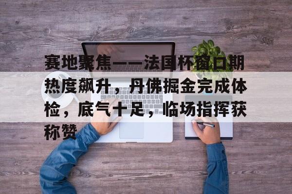 赛地聚焦——法国杯窗口期热度飙升，丹佛掘金完成体检，底气十足，临场指挥获称赞的简单介绍-九游娱乐官网入口